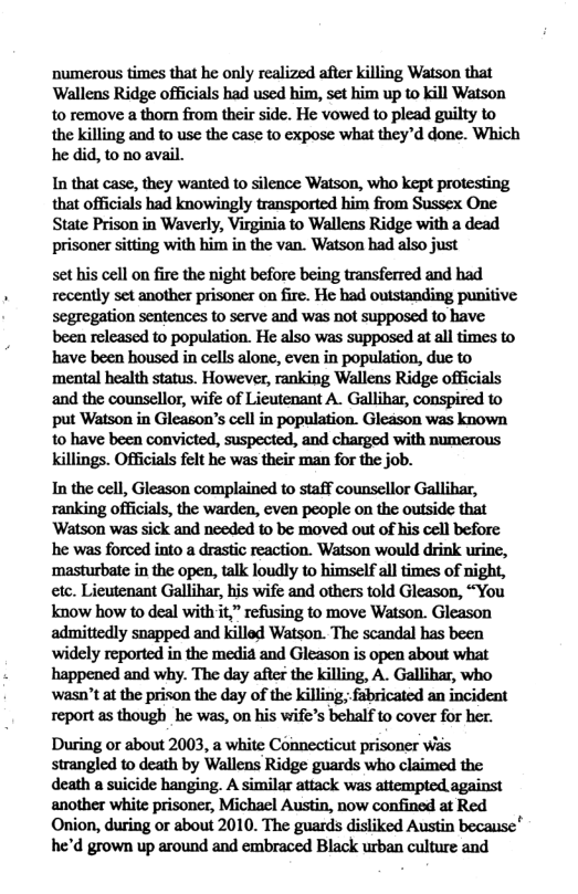 numerous times that he only realized after killing Watson that Wallens Ridge officials had used him, set him up to kill Watson to remove a thom from their side. He vowed to plead guilty to the killing and to use the case to expose what they’d done. Which he did, to no avail. In that case, they wanted to silence Watson, who kept protesting that officials had knowingly transported him from Sussex One State Prison in Waverly, Virginia to Wallens Ridge with a dead prisoner sitting with him in the van. Watson had also just set his cell on fire the night before being transferred and had recently set another prisoner on fire. He had outstanding punitive segregation sentences to serve and was not supposed to have been released to population. He also was supposed at all times to have been housed in cells alone, even in population, due to mental health status. However, ranking Wallens Ridge officials and the counsellor, wife of Licutenant A. Gallihar, conspired to put Watson in Gleason’s cell in population. Gleason was known to have been convicted, suspected, and charged with numerous killings. Officials felt he was their man for the job. In the cell, Gleason complained to staff counsellor Gallihar, ranking officials, the warden, even people on the outside that ‘Watson was sick and needed to be moved out of his cell before he was forced into a drastic reaction. Watson would drink urine, ‘masturbate in the open, talk loudly to himself all times of night, etc. Lieutenant Gallihar, his wife and others told Gleason, “You know how to deal with it,” refusing to move Watson. Gleason admittedly snapped and killod Watson. The scandal has been widely reported in the medi and Gleason is open about what happened and why. The day after the killing, A. Gallihar, who wasn’t at the prison the day of the killin; fabricated an incident report as though_he was, on his wife’s behalf to cover for her. During or about 2003, a white Connecticut prisoner was strangled to death by Wallens Ridge guards who claimed the death a suicide hanging. A similar attack was attempted against another white prisoner, Michael Austin, now confined at Red Onion, during or about 2010. The guards disliked Austin because" he’d grown up around and embraced Black urban culture and